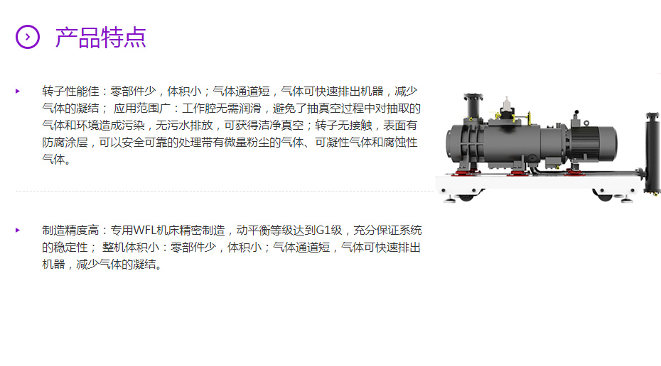 产品特点 转子性能佳：零部件少，体积小；气体通道短，气体可快速排出机器，减少气体的凝结； 应用范围广：工作腔无需润滑，避免了抽真空过程中对抽取的气体和环境造成污染，无污水排放，可获得洁净真空；转子无接触，表面有防腐涂层，可以安全可靠的处理带有微量粉尘的气体、可凝性气体和腐蚀性气体。  制造精度高：专用WFL机床精密制造，动平衡等级达到G1级，充分保证系统的稳定性； 整机体积小：零部件少，体积小；气体通道短，气体可快速排出机器，减少气体的凝结。
